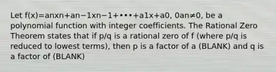 Let f(x)=anxn+an−1xn−1+•••+a1x+a0​, 0an≠0​, be a <a href='https://www.questionai.com/knowledge/kPn5WBgRmA-polynomial-function' class='anchor-knowledge'>polynomial function</a> with integer coefficients. The <a href='https://www.questionai.com/knowledge/k65aHkez68-rational-zero-theorem' class='anchor-knowledge'>rational zero theorem</a> states that if p/q is a rational zero of f​ (where p/q is reduced to lowest​ terms), then p is a factor of a (BLANK) and q is a factor of (BLANK)