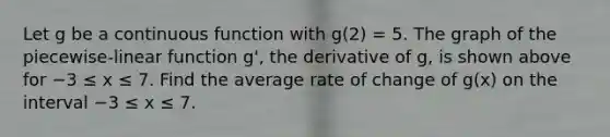 Let g be a continuous function with g(2) = 5. The graph of the piecewise-linear function g', the derivative of g, is shown above for −3 ≤ x ≤ 7. Find the average rate of change of g(x) on the interval −3 ≤ x ≤ 7.