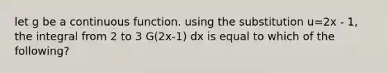 let g be a continuous function. using the substitution u=2x - 1, the integral from 2 to 3 G(2x-1) dx is equal to which of the following?