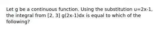 Let g be a continuous function. Using the substitution u=2x-1, the integral from [2, 3] g(2x-1)dx is equal to which of the following?