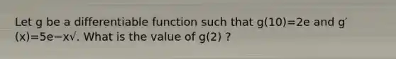 Let g be a differentiable function such that g(10)=2e and g′(x)=5e−x√. What is the value of g(2) ?