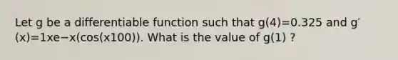 Let g be a differentiable function such that g(4)=0.325 and g′(x)=1xe−x(cos(x100)). What is the value of g(1) ?