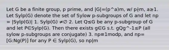 Let G be a finite group, p prime, and |G|=(p^a)m, w/ p∤m, a≥1. Let Sylp(G) denote the set of Sylow p-subgroups of G and let np = |Sylp(G)| 1. Sylp(G) ≠∅ 2. Let Q≤G be any p-subgroup of G and let P∈Sylp(G). Then there exists g∈G s.t. gQg^-1≤P (all sylow p-subgroups are conjugate) 3. np≡1modp, and np=[G:Ng(P)] for any P ∈ Sylp(G), so np|m