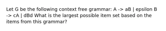 Let G be the following context free grammar: A -> aB | epsilon B -> cA | dBd What is the largest possible item set based on the items from this grammar?