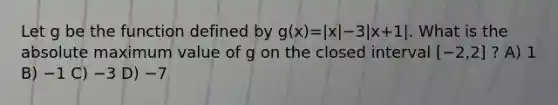 Let g be the function defined by g(x)=|x|−3|x+1|. What is the absolute maximum value of g on the closed interval [−2,2] ? A) 1 B) −1 C) −3 D) −7