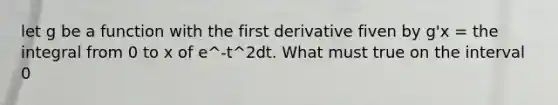 let g be a function with the first derivative fiven by g'x = the integral from 0 to x of e^-t^2dt. What must true on the interval 0<x<2?