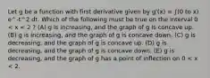 Let g be a function with first derivative given by g'(x) = ∫(0 to x) e^-t^2 dt. Which of the following must be true on the interval 0 < x < 2 ? (A) g is increasing, and the graph of g is concave up. (B) g is increasing, and the graph of g is concave down. (C) g is decreasing, and the graph of g is concave up. (D) g is decreasing, and the graph of g is concave down. (E) g is decreasing, and the graph of g has a point of inflection on 0 < x < 2.