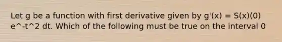 Let g be a function with first derivative given by g'(x) = S(x)(0) e^-t^2 dt. Which of the following must be true on the interval 0<x<2?