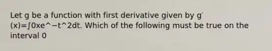 Let g be a function with first derivative given by g′(x)=∫0xe^−t^2dt. Which of the following must be true on the interval 0<x<2?