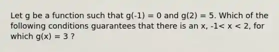 Let g be a function such that g(-1) = 0 and g(2) = 5. Which of the following conditions guarantees that there is an x, -1< x < 2, for which g(x) = 3 ?