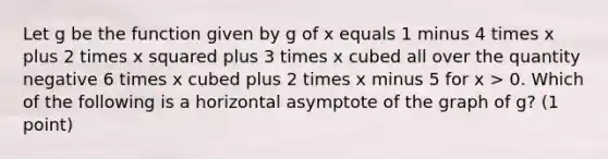 Let g be the function given by g of x equals 1 minus 4 times x plus 2 times <a href='https://www.questionai.com/knowledge/k6hH5MKAoP-x-squared' class='anchor-knowledge'>x squared</a> plus 3 times x cubed all over the quantity negative 6 times x cubed plus 2 times x minus 5 for x > 0. Which of the following is a horizontal asymptote of the graph of g? (1 point)