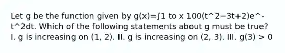 Let g be the function given by g(x)=∫1 to x 100(t^2−3t+2)e^-t^2dt. Which of the following statements about g must be true? I. g is increasing on (1, 2). II. g is increasing on (2, 3). III. g(3) > 0