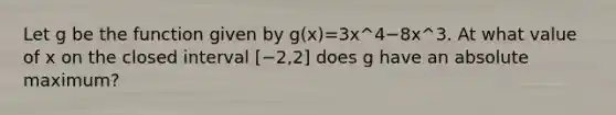 Let g be the function given by g(x)=3x^4−8x^3. At what value of x on the closed interval [−2,2] does g have an absolute maximum?