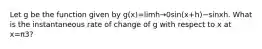 Let g be the function given by g(x)=limh→0sin(x+h)−sinxh. What is the instantaneous rate of change of g with respect to x at x=π3?