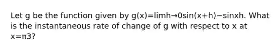 Let g be the function given by g(x)=limh→0sin(x+h)−sinxh. What is the instantaneous rate of change of g with respect to x at x=π3?