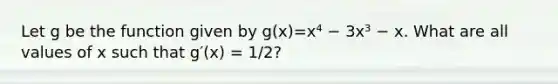 Let g be the function given by g(x)=x⁴ − 3x³ − x. What are all values of x such that g′(x) = 1/2?