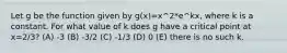 Let g be the function given by g(x)=x^2*e^kx, where k is a constant. For what value of k does g have a critical point at x=2/3? (A) -3 (B) -3/2 (C) -1/3 (D) 0 (E) there is no such k.