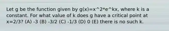 Let g be the function given by g(x)=x^2*e^kx, where k is a constant. For what value of k does g have a critical point at x=2/3? (A) -3 (B) -3/2 (C) -1/3 (D) 0 (E) there is no such k.