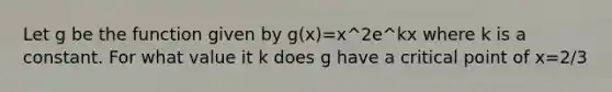 Let g be the function given by g(x)=x^2e^kx where k is a constant. For what value it k does g have a critical point of x=2/3