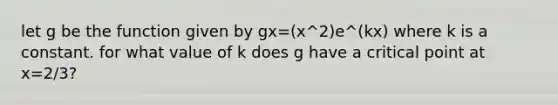 let g be the function given by gx=(x^2)e^(kx) where k is a constant. for what value of k does g have a critical point at x=2/3?