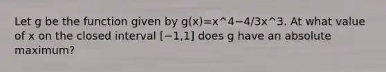 Let g be the function given by g(x)=x^4−4/3x^3. At what value of x on the closed interval [−1,1] does g have an absolute maximum?