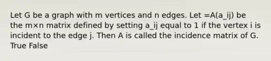 Let G be a graph with m vertices and n edges. Let =A(a_ij) be the m×n matrix defined by setting a_ij equal to 1 if the vertex i is incident to the edge j. Then A is called the incidence matrix of G. True False