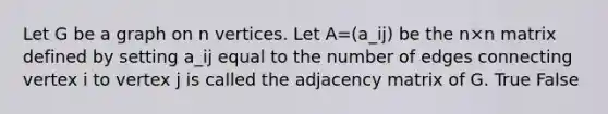 Let G be a graph on n vertices. Let A=(a_ij) be the n×n matrix defined by setting a_ij equal to the number of edges connecting vertex i to vertex j is called the adjacency matrix of G. True False