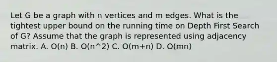 Let G be a graph with n vertices and m edges. What is the tightest upper bound on the running time on Depth First Search of G? Assume that the graph is represented using adjacency matrix. A. O(n) B. O(n^2) C. O(m+n) D. O(mn)