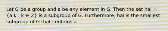 Let G be a group and a be any element in G. Then the set hai = (a k : k ∈ Z) is a subgroup of G. Furthermore, hai is the smallest subgroup of G that contains a.