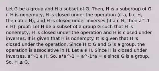 Let G be a group and H a subset of G. Then, H is a subgroup of G if H is nonempty, H is closed under the operation (if a, b ϵ H, then ab ϵ H), and H is closed under inverses (if a ϵ H, then a^-1 ϵ H). proof: Let H be a subset of a group G such that H is nonempty, H is closed under the operation and H is closed under inverses. It is given that H is nonempty. It is given that H is closed under the operation. Since H ⊆ G and G is a group, the operation is associative in H. Let a ϵ H. Since H is closed under inverses, a^-1 ϵ H. So, a*a^-1 = a^-1*a = e since G is a group. So, H ≤ G.