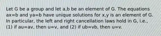 Let G be a group and let a,b be an element of G. The equations ax=b and ya=b have unique solutions for x,y is an element of G. In particular, the left and right cancellation laws hold in G, i.e., (1) if au=av, then u=v, and (2) if ub=vb, then u=v.