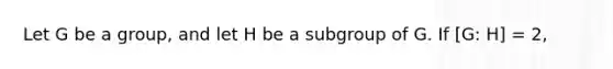 Let G be a group, and let H be a subgroup of G. If [G: H] = 2,