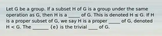 Let G be a group. If a subset H of G is a group under the same operation as G, then H is a _____ of G. This is denoted H ≤ G. If H is a proper subset of G, we say H is a proper _____ of G, denoted H < G. The _______ (e) is the trivial ____ of G.