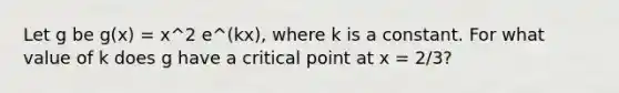 Let g be g(x) = x^2 e^(kx), where k is a constant. For what value of k does g have a critical point at x = 2/3?