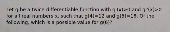 Let g be a twice-differentiable function with g'(x)>0 and g''(x)>0 for all real numbers x, such that g(4)=12 and g(5)=18. Of the following, which is a possible value for g(6)?