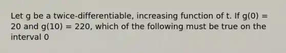 Let g be a twice-differentiable, increasing function of t. If g(0) = 20 and g(10) = 220, which of the following must be true on the interval 0<t<10?