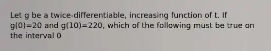 Let g be a twice-differentiable, increasing function of t. If g(0)=20 and g(10)=220, which of the following must be true on the interval 0<t<10?