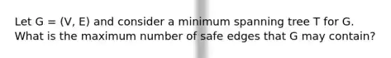 Let G = (V, E) and consider a minimum spanning tree T for G. What is the maximum number of safe edges that G may contain?