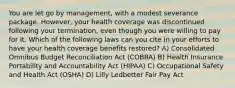 You are let go by management, with a modest severance package. However, your health coverage was discontinued following your termination, even though you were willing to pay for it. Which of the following laws can you cite in your efforts to have your health coverage benefits restored? A) Consolidated Omnibus Budget Reconciliation Act (COBRA) B) Health Insurance Portability and Accountability Act (HIPAA) C) Occupational Safety and Health Act (OSHA) D) Lilly Ledbetter Fair Pay Act