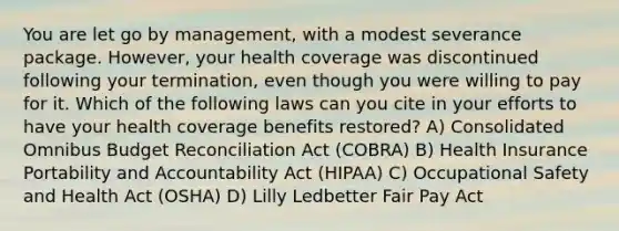 You are let go by management, with a modest severance package. However, your health coverage was discontinued following your termination, even though you were willing to pay for it. Which of the following laws can you cite in your efforts to have your health coverage benefits restored? A) Consolidated Omnibus Budget Reconciliation Act (COBRA) B) Health Insurance Portability and Accountability Act (HIPAA) C) Occupational Safety and Health Act (OSHA) D) Lilly Ledbetter Fair Pay Act