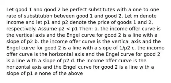 Let good 1 and good 2 be perfect substitutes with a one-to-one rate of substitution between good 1 and good 2. Let m denote income and let p1 and p2 denote the price of goods 1 and 2, respectively. Assume p2 < p1 Then: a. the income oﬀer curve is the vertical axis and the Engel curve for good 2 is a line with a slope of p2 b. the income oﬀer curve is the vertical axis and the Engel curve for good 2 is a line with a slope of 1/p2 c. the income oﬀer curve is the horizontal axis and the Engel curve for good 2 is a line with a slope of p2 d. the income oﬀer curve is the horizontal axis and the Engel curve for good 2 is a line with a slope of p1 e none of the above