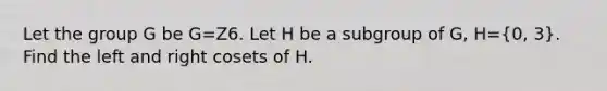 Let the group G be G=Z6. Let H be a subgroup of G, H=(0, 3). Find the left and right cosets of H.