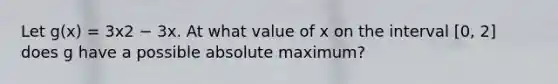 Let g(x) = 3x2 − 3x. At what value of x on the interval [0, 2] does g have a possible absolute maximum?