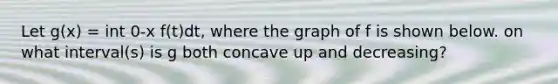 Let g(x) = int 0-x f(t)dt, where the graph of f is shown below. on what interval(s) is g both concave up and decreasing?