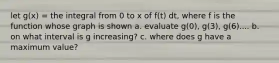 let g(x) = the integral from 0 to x of f(t) dt, where f is the function whose graph is shown a. evaluate g(0), g(3), g(6).... b. on what interval is g increasing? c. where does g have a maximum value?