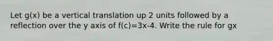 Let g(x) be a vertical translation up 2 units followed by a reflection over the y axis of f(c)=3x-4. Write the rule for gx