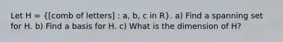 Let H =  comb of letters] : a, b, c in R}. a) Find a spanning set for H. b) Find a basis for H. c) What is the dimension of H?