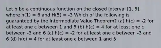 Let h be a continuous function on the closed interval [1, 5], where h(1) = 6 and H(5) = -3 Which of the following is guaranteed by the Intermediate Value Theorem? (a) h(c) = -2 for at least one c between 1 and 5 (b) h(c) = 4 for at least one c between -3 and 6 (c) h(c) = -2 for at least one c between -3 and 6 (d) h(c) = 4 for at least one c between 1 and 5