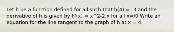 Let h be a function defined for all such that h(4) = -3 and the derivative of h is given by h'(x) = x^2-2.x for all x=/0 Write an equation for the line tangent to the graph of h at x = 4.