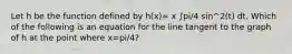 Let h be the function defined by h(x)= x ∫pi/4 sin^2(t) dt. Which of the following is an equation for the line tangent to the graph of h at the point where x=pi/4?